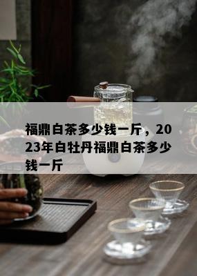 福鼎白茶多少钱一斤，2023年白牡丹福鼎白茶多少钱一斤