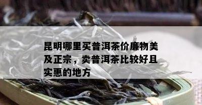 昆明哪里买普洱茶价廉物美及正宗，卖普洱茶比较好且实惠的地方