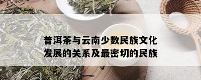 普洱茶与云南少数民族文化发展的关系及最密切的民族