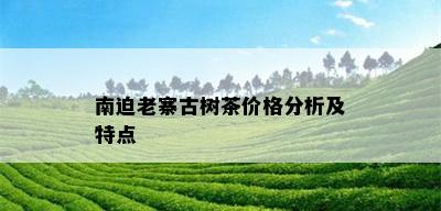 南迫老寨古树茶价格分析及特点