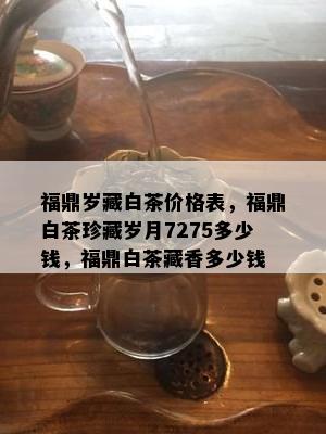 福鼎岁藏白茶价格表，福鼎白茶珍藏岁月7275多少钱，福鼎白茶藏香多少钱