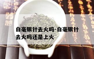 白毫银针去火吗-白毫银针去火吗还是上火