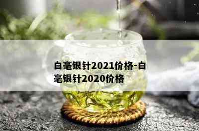 白毫银针2021价格-白毫银针2020价格