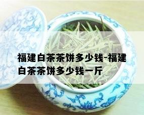 福建白茶茶饼多少钱-福建白茶茶饼多少钱一斤