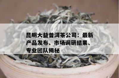 昆明大益普洱茶公司：最新产品发布、市场调研结果、专业团队揭秘