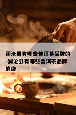 澜沧县有哪些普洱茶品牌的-澜沧县有哪些普洱茶品牌的店