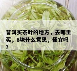 普洱买茶叶的地方，去哪里买，8块什么意思，便宜吗？