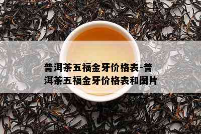 普洱茶五福金牙价格表-普洱茶五福金牙价格表和图片