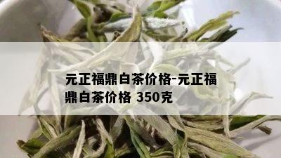 元正福鼎白茶价格-元正福鼎白茶价格 350克