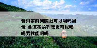 普洱茶前列腺炎可以喝吗男性-普洱茶前列腺炎可以喝吗男性能喝吗