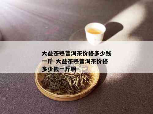 大益茶熟普洱茶价格多少钱一斤-大益茶熟普洱茶价格多少钱一斤啊