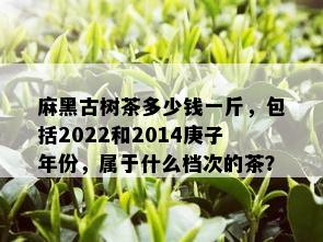 麻黑古树茶多少钱一斤，包括2022和2014庚子年份，属于什么档次的茶？