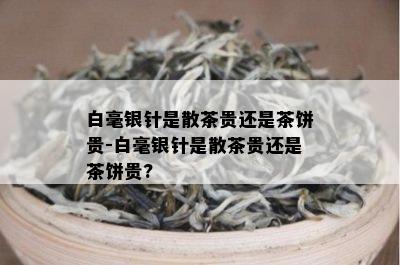 白毫银针是散茶贵还是茶饼贵-白毫银针是散茶贵还是茶饼贵?