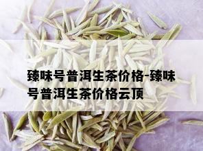 臻味号普洱生茶价格-臻味号普洱生茶价格云顶