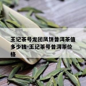 王记茶号龙团凤饼普洱茶值多少钱-王记茶号普洱茶价格