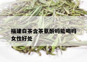 福建白茶含茶氨酚吗能喝吗女性好处