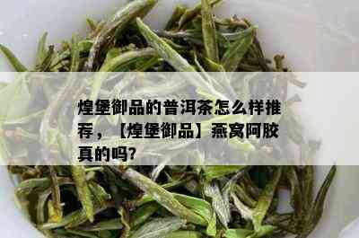 煌堡御品的普洱茶怎么样推荐，【煌堡御品】燕窝阿胶真的吗？