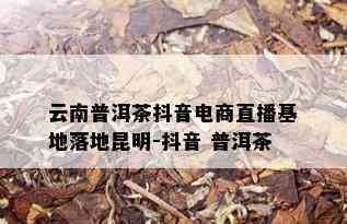 云南普洱茶抖音电商直播基地落地昆明-抖音 普洱茶