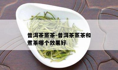 普洱茶蒸茶-普洱茶蒸茶和煮茶哪个效果好