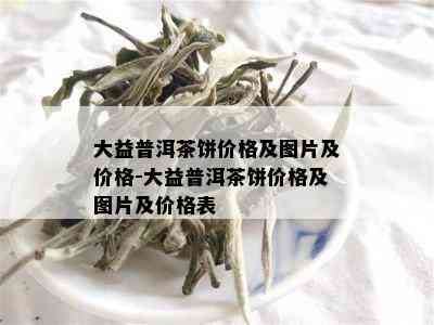 大益普洱茶饼价格及图片及价格-大益普洱茶饼价格及图片及价格表