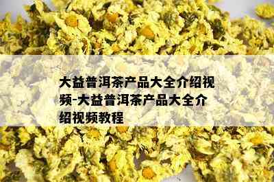 大益普洱茶产品大全介绍视频-大益普洱茶产品大全介绍视频教程