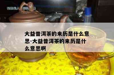 大益普洱茶的来历是什么意思-大益普洱茶的来历是什么意思啊