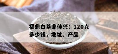 福鼎白茶鼎佳兴：120克多少钱，地址、产品