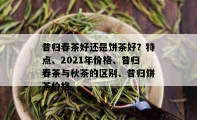 昔归春茶好还是饼茶好？特点、2021年价格、昔归春茶与秋茶的区别、昔归饼茶价格