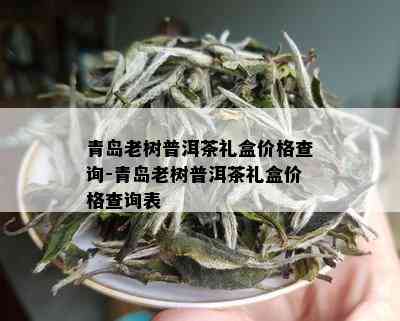 青岛老树普洱茶礼盒价格查询-青岛老树普洱茶礼盒价格查询表