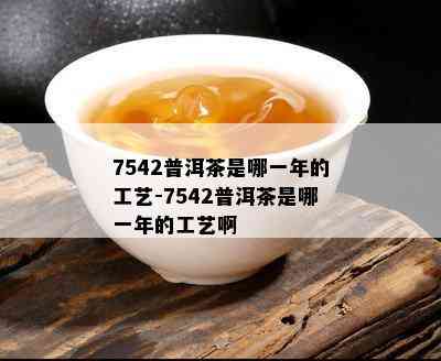 7542普洱茶是哪一年的工艺-7542普洱茶是哪一年的工艺啊