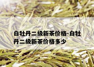 白牡丹二级新茶价格-白牡丹二级新茶价格多少