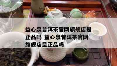 益心泉普洱茶官网旗舰店是正品吗-益心泉普洱茶官网旗舰店是正品吗