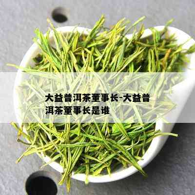 大益普洱茶董事长-大益普洱茶董事长是谁