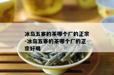 冰岛五寨的茶哪个厂的正宗-冰岛五寨的茶哪个厂的正宗好喝