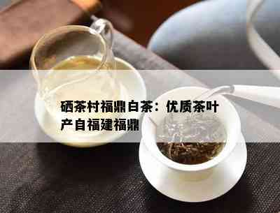 硒茶村福鼎白茶：优质茶叶产自福建福鼎