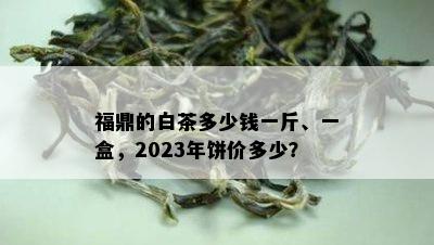 福鼎的白茶多少钱一斤、一盒，2023年饼价多少？