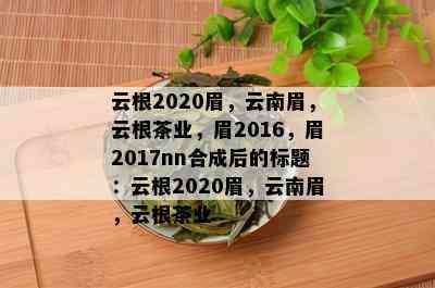 云根2020眉，云南眉，云根茶业，眉2016，眉2017nn合成后的标题：云根2020眉，云南眉，云根茶业