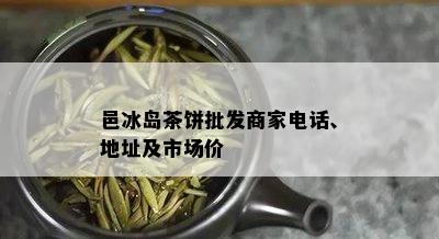 邑冰岛茶饼批发商家电话、地址及市场价