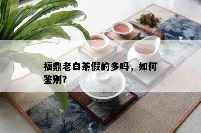 福鼎老白茶假的多吗，如何鉴别？