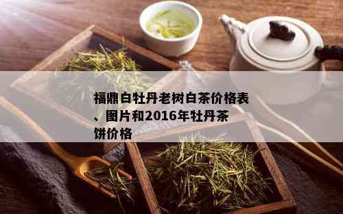 福鼎白牡丹老树白茶价格表、图片和2016年牡丹茶饼价格