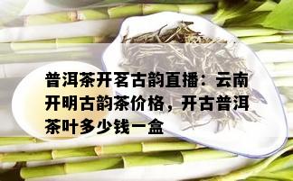 普洱茶开茗古韵直播：云南开明古韵茶价格，开古普洱茶叶多少钱一盒