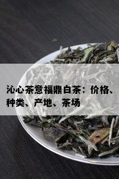 沁心茶意福鼎白茶：价格、种类、产地、茶场