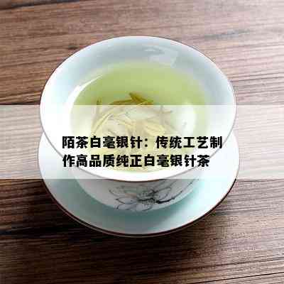 陌茶白毫银针：传统工艺制作高品质纯正白毫银针茶