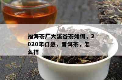 福海茶厂大溪谷茶如何，2020年口感，普洱茶，怎么样