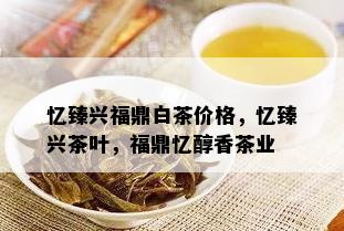 忆臻兴福鼎白茶价格，忆臻兴茶叶，福鼎忆醇香茶业