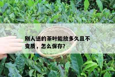 别人送的茶叶能放多久且不变质，怎么保存？