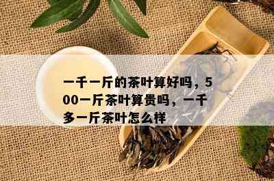 一千一斤的茶叶算好吗，500一斤茶叶算贵吗，一千多一斤茶叶怎么样