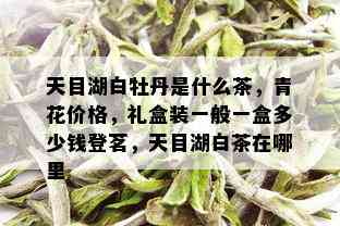 天目湖白牡丹是什么茶，青花价格，礼盒装一般一盒多少钱登茗，天目湖白茶在哪里