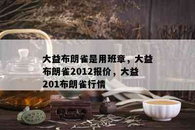 大益布朗雀是用班章，大益布朗雀2012报价，大益201布朗雀行情