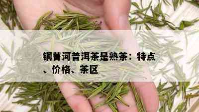 铜菁河普洱茶是熟茶：特点、价格、茶区